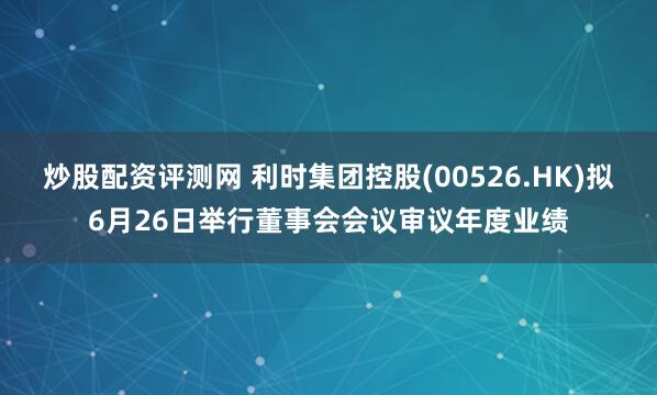 炒股配资评测网 利时集团控股(00526.HK)拟6月26日举行董事会会议审议年度业绩