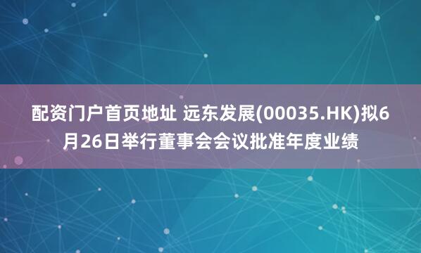 配资门户首页地址 远东发展(00035.HK)拟6月26日举行董事会会议批准年度业绩