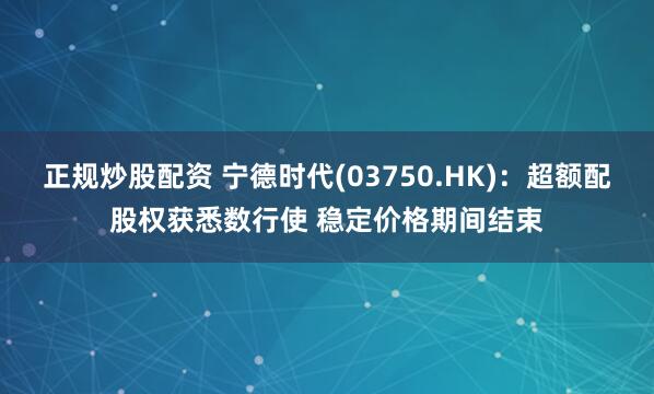 正规炒股配资 宁德时代(03750.HK)：超额配股权获悉数行使 稳定价格期间结束