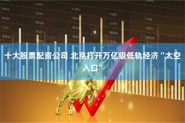 十大股票配资公司 北京打开万亿级低轨经济“太空入口”