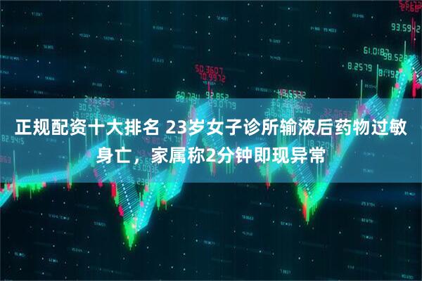 正规配资十大排名 23岁女子诊所输液后药物过敏身亡，家属称2分钟即现异常