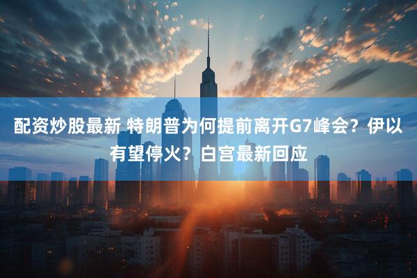 配资炒股最新 特朗普为何提前离开G7峰会？伊以有望停火？白宫最新回应