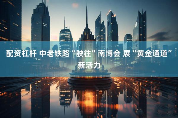 配资杠杆 中老铁路“驶往”南博会 展“黄金通道”新活力
