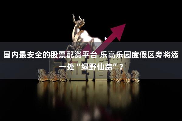国内最安全的股票配资平台 乐高乐园度假区旁将添一处“绿野仙踪”？