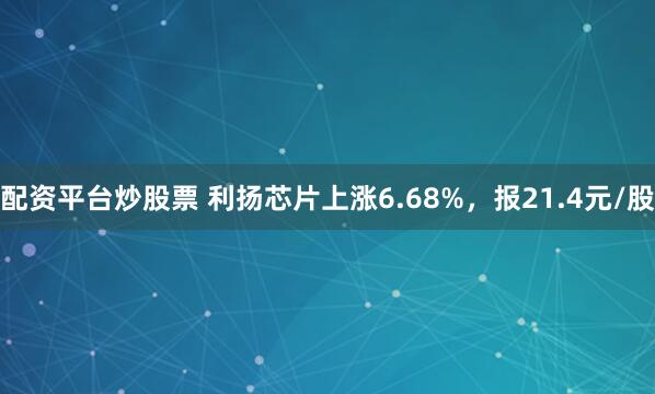 配资平台炒股票 利扬芯片上涨6.68%，报21.4元/股