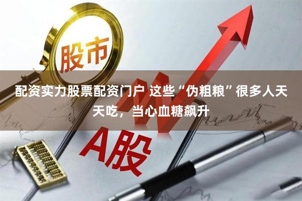 配资实力股票配资门户 这些“伪粗粮”很多人天天吃，当心血糖飙升