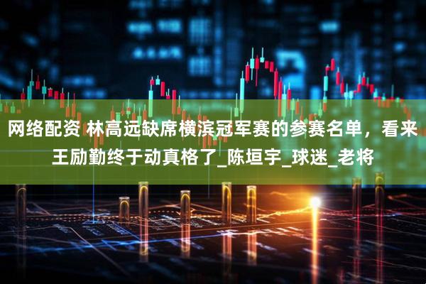 网络配资 林高远缺席横滨冠军赛的参赛名单，看来王励勤终于动真格了_陈垣宇_球迷_老将