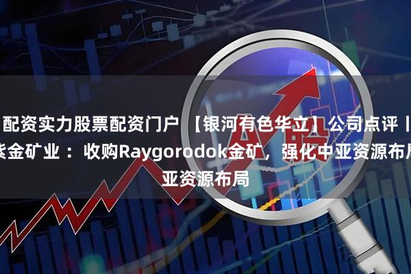 配资实力股票配资门户 【银河有色华立】公司点评丨紫金矿业 ：收购Raygorodok金矿，强化中亚资源布局