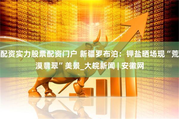 配资实力股票配资门户 新疆罗布泊：钾盐晒场现“荒漠翡翠”美景_大皖新闻 | 安徽网