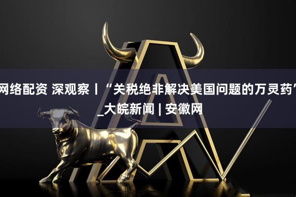 网络配资 深观察丨“关税绝非解决美国问题的万灵药” _大皖新闻 | 安徽网