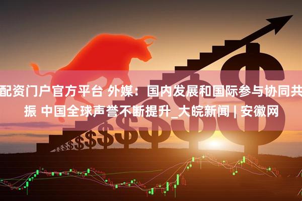 配资门户官方平台 外媒：国内发展和国际参与协同共振 中国全球声誉不断提升_大皖新闻 | 安徽网
