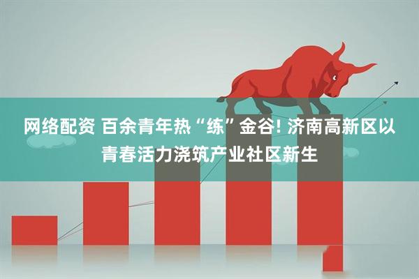 网络配资 百余青年热“练”金谷! 济南高新区以青春活力浇筑产业社区新生