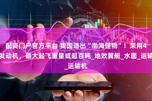 配资门户官方平台 我国造出“渤海怪物”！采用4台发动机，最大起飞重量或超百吨_地效翼艇_水面_运输机