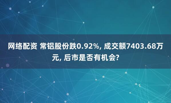 网络配资 常铝股份跌0.92%, 成交额7403.68万元, 后市是否有机会?