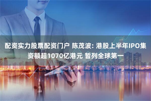 配资实力股票配资门户 陈茂波: 港股上半年IPO集资额超1070亿港元 暂列全球第一
