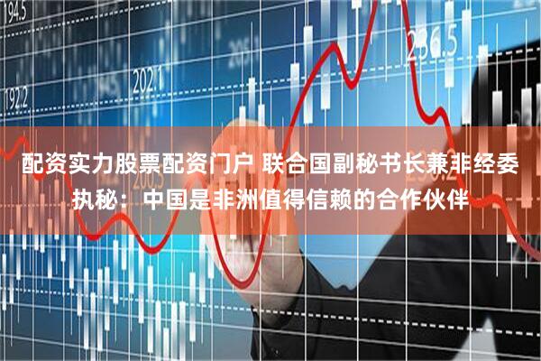 配资实力股票配资门户 联合国副秘书长兼非经委执秘：中国是非洲值得信赖的合作伙伴