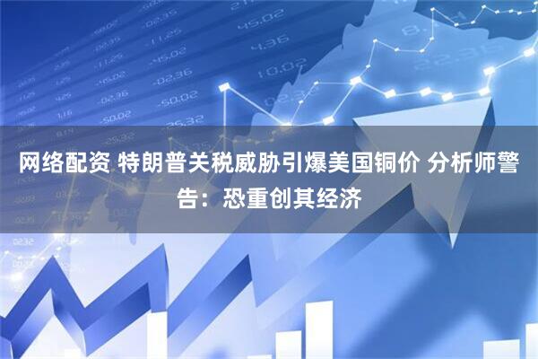 网络配资 特朗普关税威胁引爆美国铜价 分析师警告：恐重创其经济