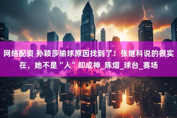 网络配资 孙颖莎输球原因找到了！张继科说的很实在，她不是“人”却成神_陈熠_球台_赛场