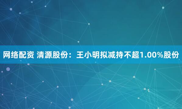 网络配资 清源股份：王小明拟减持不超1.00%股份