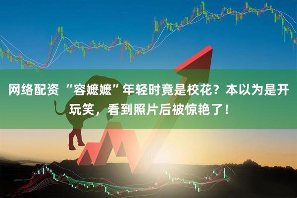网络配资 “容嬷嬷”年轻时竟是校花？本以为是开玩笑，看到照片后被惊艳了！