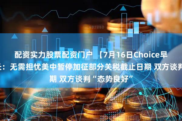 配资实力股票配资门户 【7月16日Choice早班车】美财长：无需担忧美中暂停加征部分关税截止日期 双方谈判“态势良好”