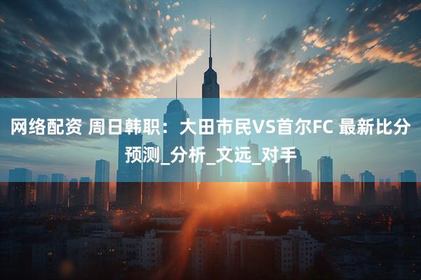 网络配资 周日韩职：大田市民VS首尔FC 最新比分预测_分析_文远_对手