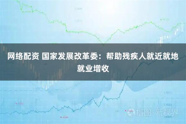 网络配资 国家发展改革委：帮助残疾人就近就地就业增收