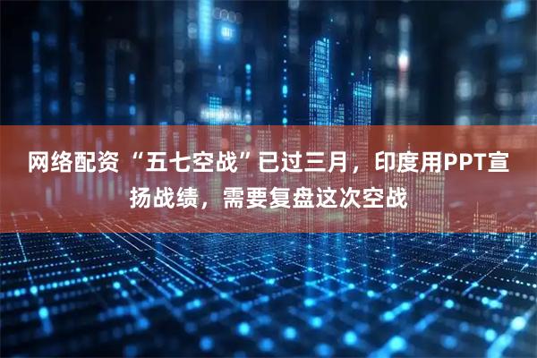 网络配资 “五七空战”已过三月，印度用PPT宣扬战绩，需要复盘这次空战