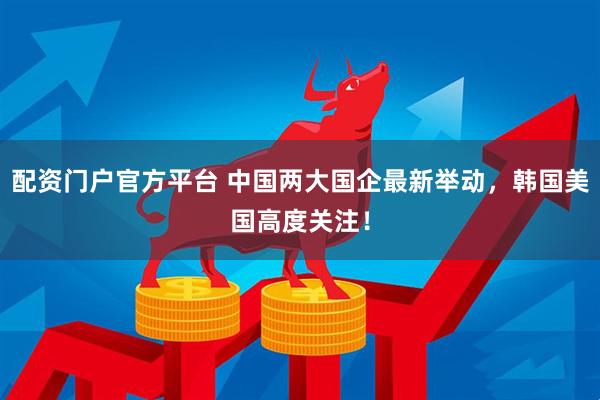 配资门户官方平台 中国两大国企最新举动，韩国美国高度关注！