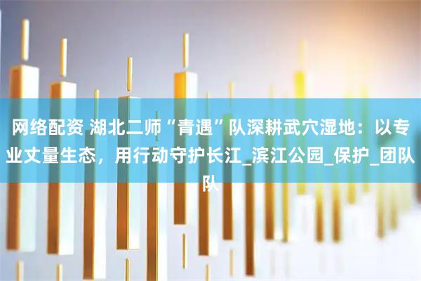网络配资 湖北二师“青遇”队深耕武穴湿地：以专业丈量生态，用行动守护长江_滨江公园_保护_团队