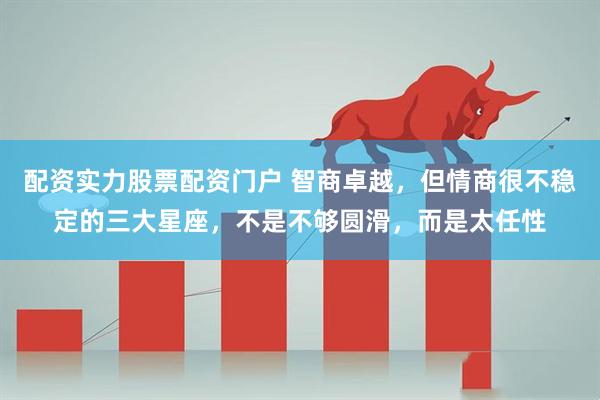 配资实力股票配资门户 智商卓越，但情商很不稳定的三大星座，不是不够圆滑，而是太任性