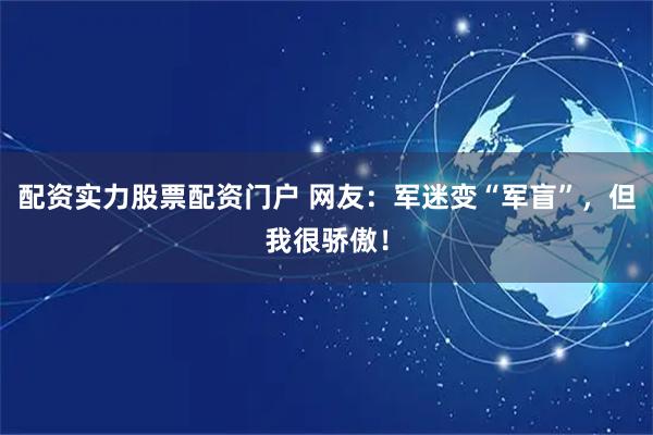 配资实力股票配资门户 网友：军迷变“军盲”，但我很骄傲！