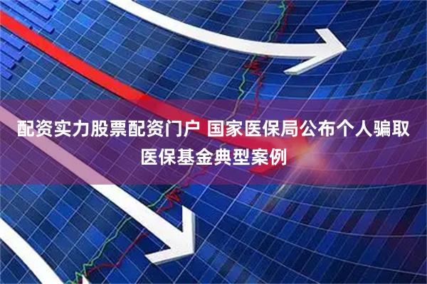 配资实力股票配资门户 国家医保局公布个人骗取医保基金典型案例
