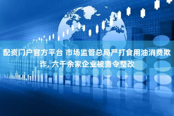 配资门户官方平台 市场监管总局严打食用油消费欺诈, 六千余家企业被责令整改