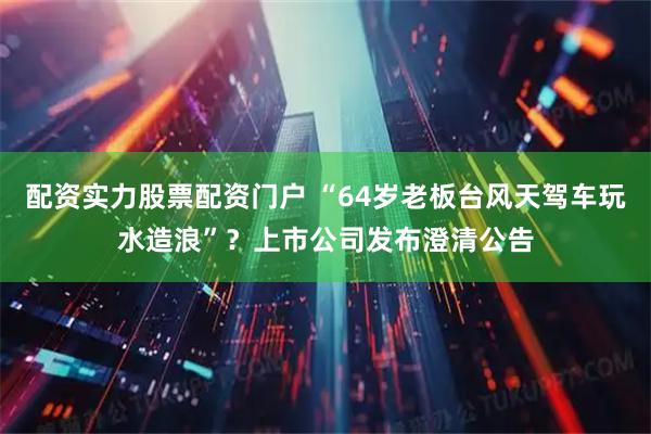配资实力股票配资门户 “64岁老板台风天驾车玩水造浪”？上市公司发布澄清公告