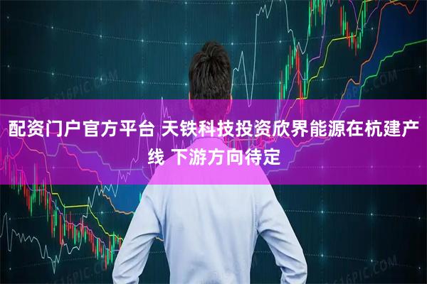 配资门户官方平台 天铁科技投资欣界能源在杭建产线 下游方向待定