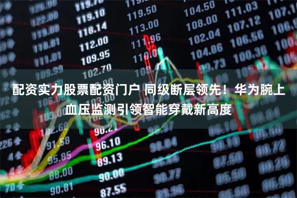 配资实力股票配资门户 同级断层领先！华为腕上血压监测引领智能穿戴新高度