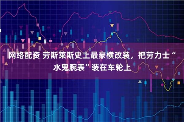 网络配资 劳斯莱斯史上最豪横改装，把劳力士“水鬼腕表”装在车轮上