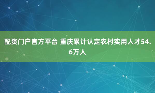 配资门户官方平台 重庆累计认定农村实用人才54.6万人