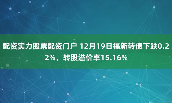 配资实力股票配资门户 12月19日福新转债下跌0.22%，转股溢价率15.16%