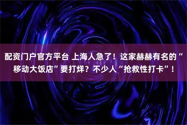 配资门户官方平台 上海人急了！这家赫赫有名的“移动大饭店”要打烊？不少人“抢救性打卡”！