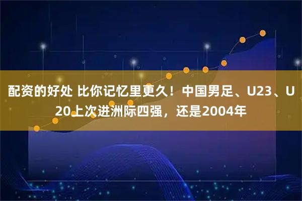 配资的好处 比你记忆里更久！中国男足、U23、U20上次进洲际四强，还是2004年