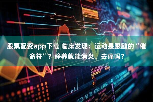 股票配资app下载 临床发现：运动是跟腱的“催命符”？静养就能消炎、去痛吗？
