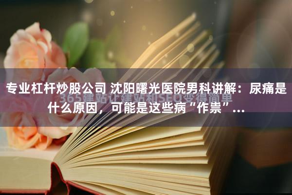 专业杠杆炒股公司 沈阳曙光医院男科讲解：尿痛是什么原因，可能是这些病“作祟”...
