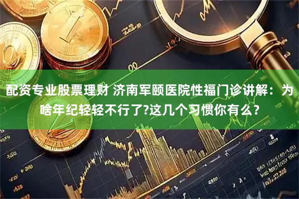 配资专业股票理财 济南军颐医院性福门诊讲解：为啥年纪轻轻不行了?这几个习惯你有么？
