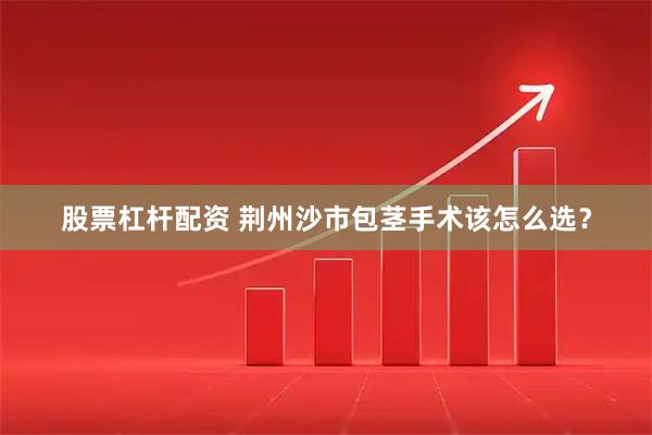 股票杠杆配资 荆州沙市包茎手术该怎么选？