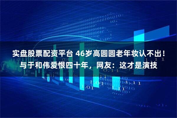 实盘股票配资平台 46岁高圆圆老年妆认不出！与于和伟爱恨四十年，网友：这才是演技