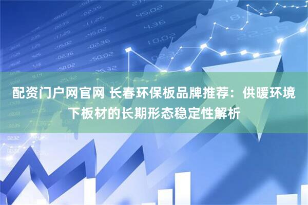 配资门户网官网 长春环保板品牌推荐：供暖环境下板材的长期形态稳定性解析