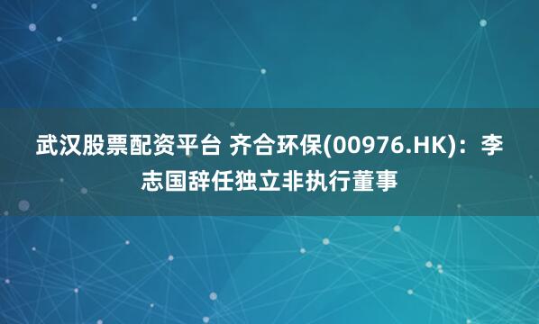武汉股票配资平台 齐合环保(00976.HK)：李志国辞任独立非执行董事