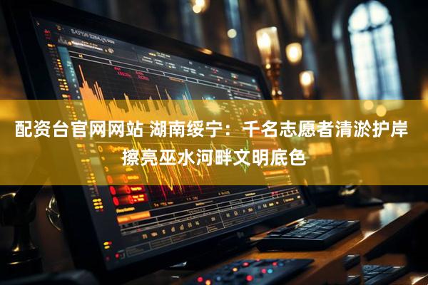 配资台官网网站 湖南绥宁：千名志愿者清淤护岸 擦亮巫水河畔文明底色